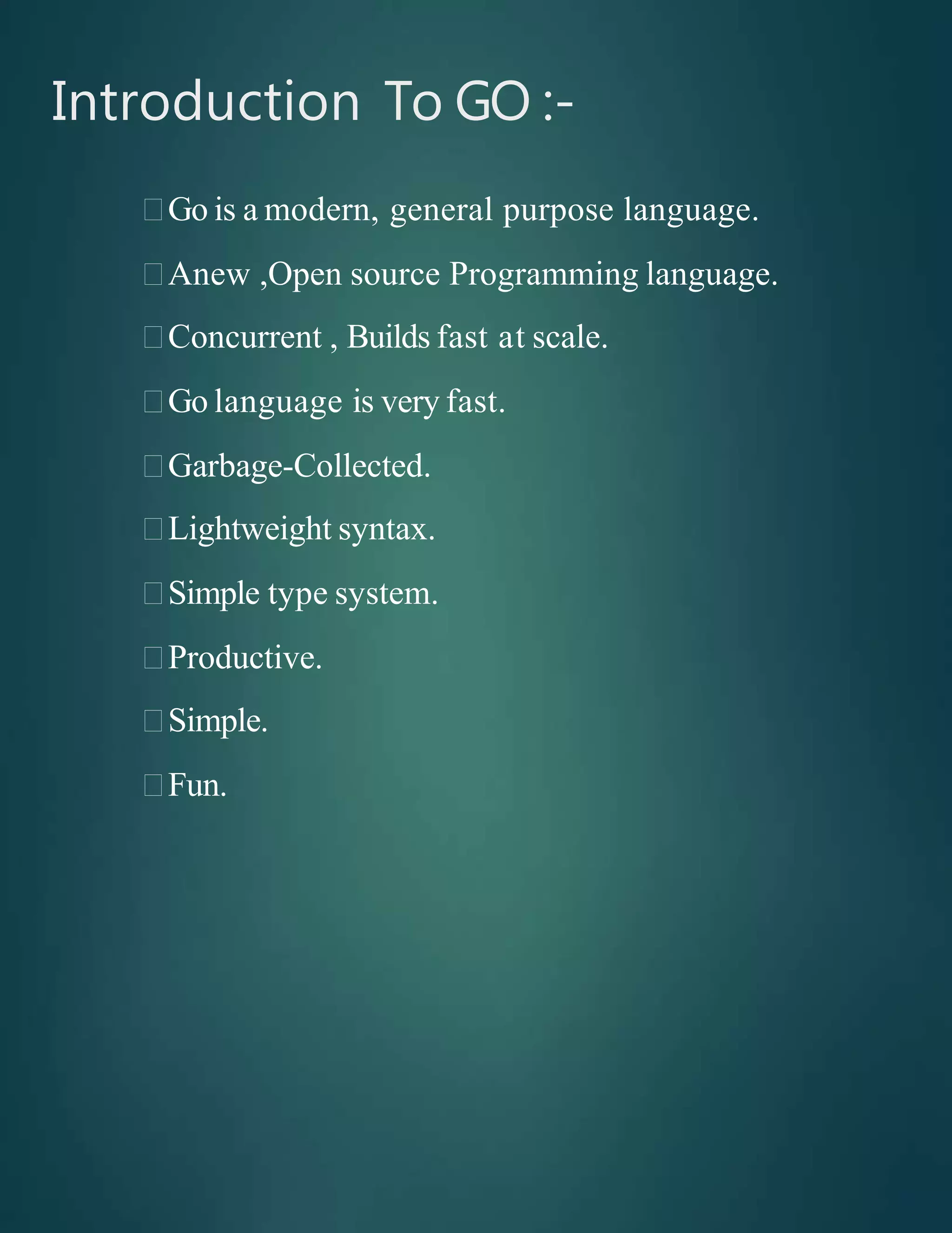Introduction To GO :-
Go is a modern, general purpose language.
Anew ,Open source Programming language.
Concurrent , Builds fast at scale.
Go language is very fast.
Garbage-Collected.
Lightweight syntax.
Simple type system.
Productive.
Simple.
Fun.
 