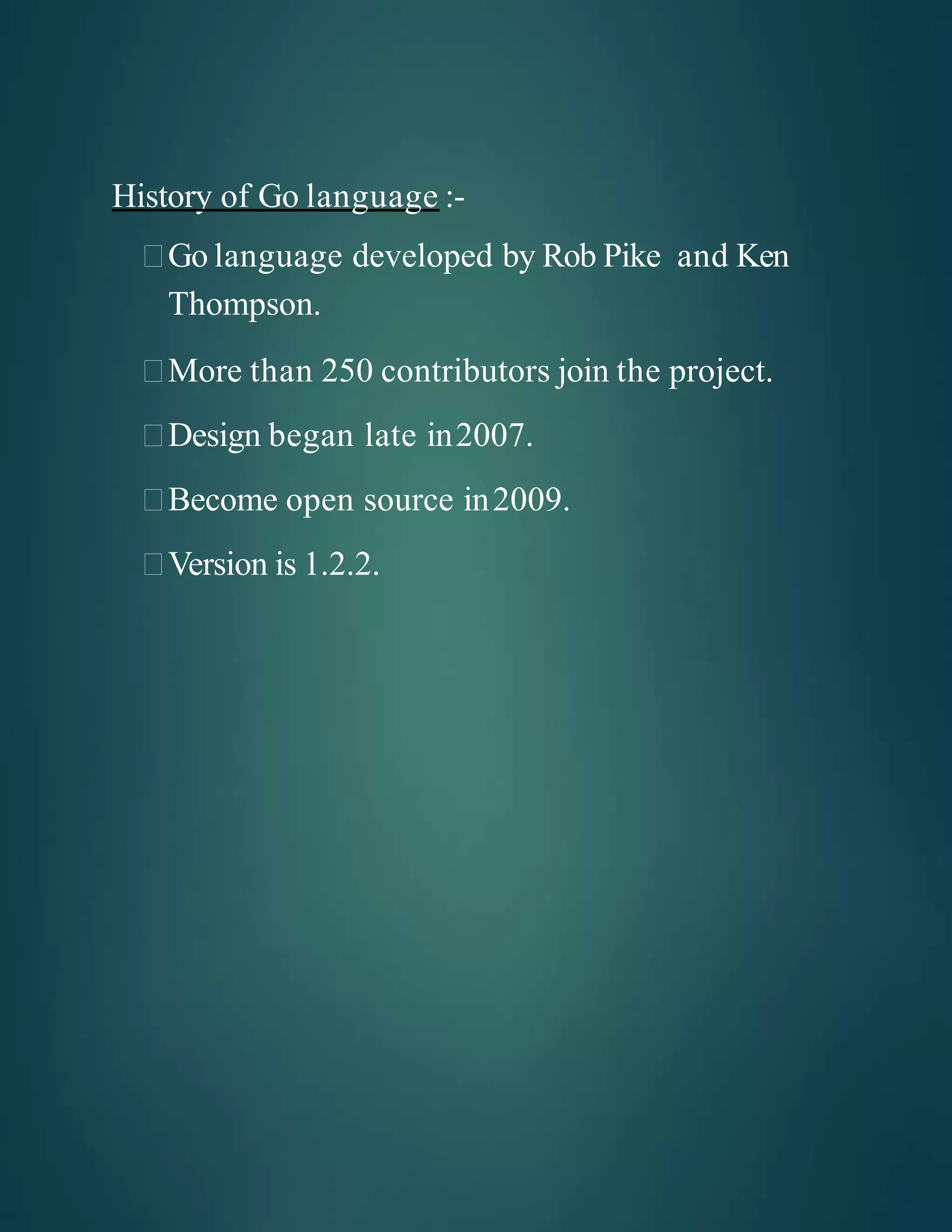 History of Go language :-
Go language developed by Rob Pike and Ken
Thompson.
More than 250 contributors join the project.
Design began late in2007.
Become open source in2009.
Version is 1.2.2.
 