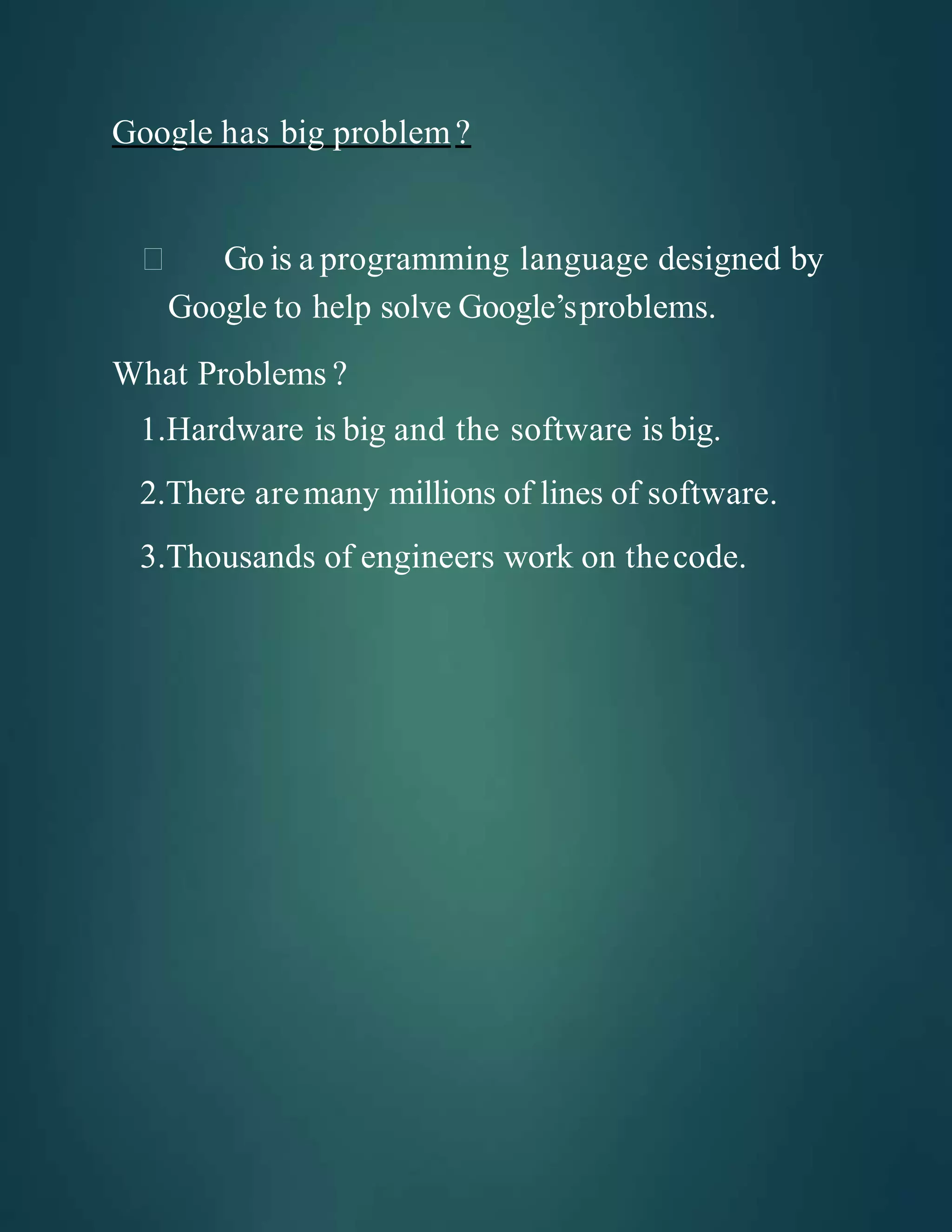 Google has big problem?
Go is a programming language designed by
Google to help solve Google’sproblems.
What Problems ?
1.Hardware is big and the software is big.
2.There aremany millions of lines of software.
3.Thousands of engineers work on thecode.
 