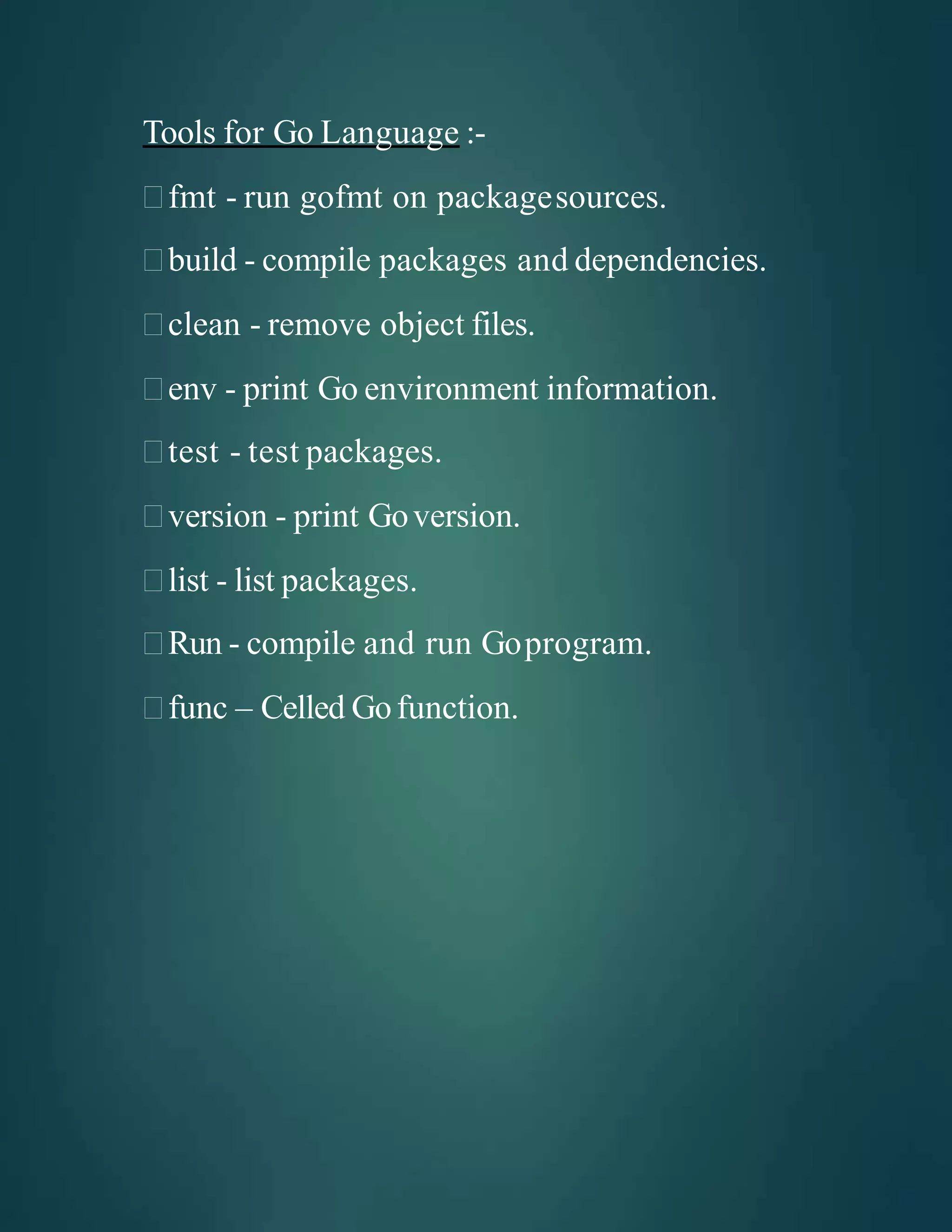 Tools for Go Language :-
fmt - run gofmt on packagesources.
build - compile packages and dependencies.
clean - remove object files.
env - print Go environment information.
test - test packages.
version - print Goversion.
list - list packages.
Run - compile and run Goprogram.
func – Celled Gofunction.
 