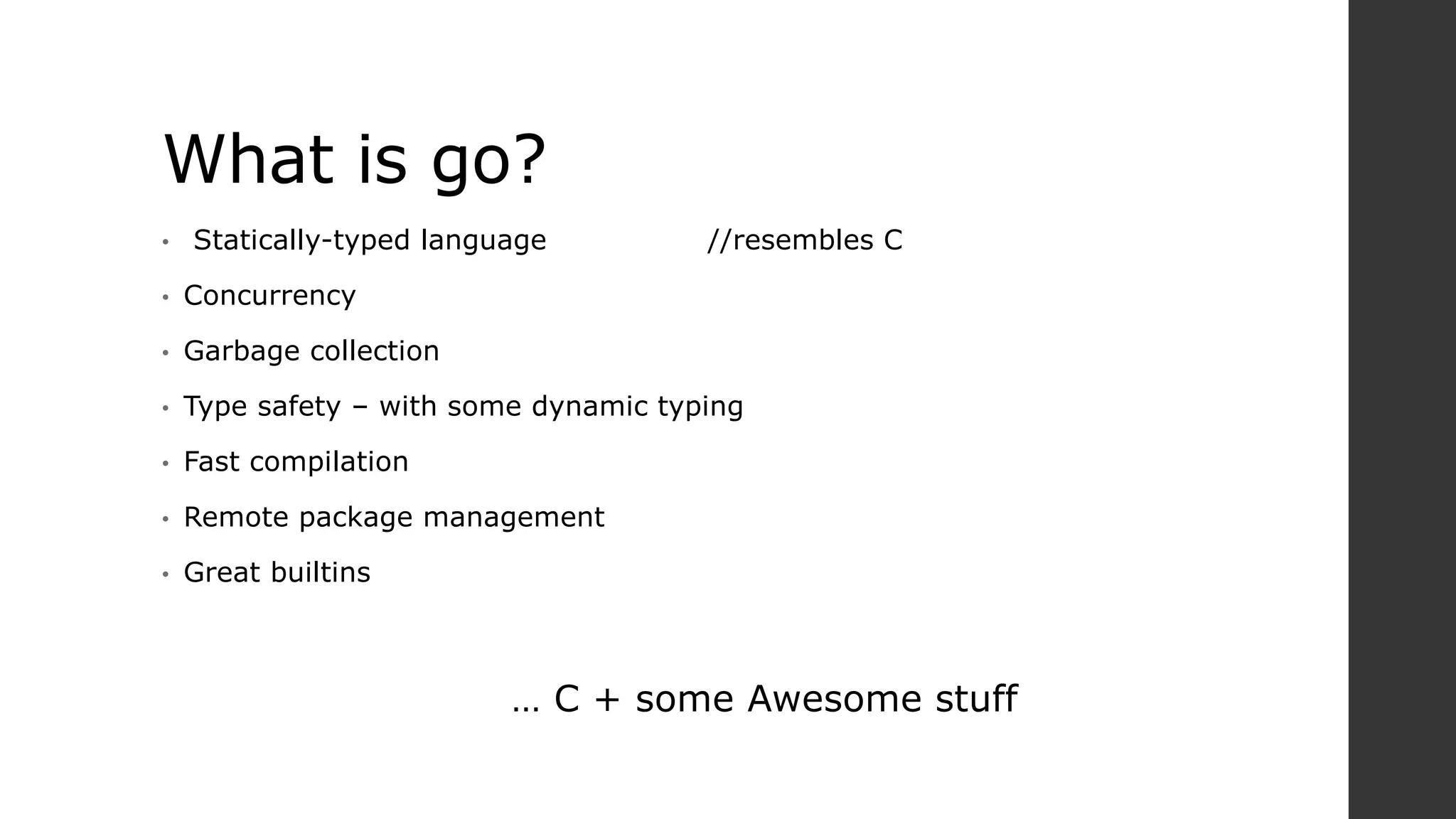 What is go?
• Statically-typed language //resembles C
• Concurrency
• Garbage collection
• Type safety – with some dynamic typing
• Fast compilation
• Remote package management
• Great builtins
… C + some Awesome stuff
 