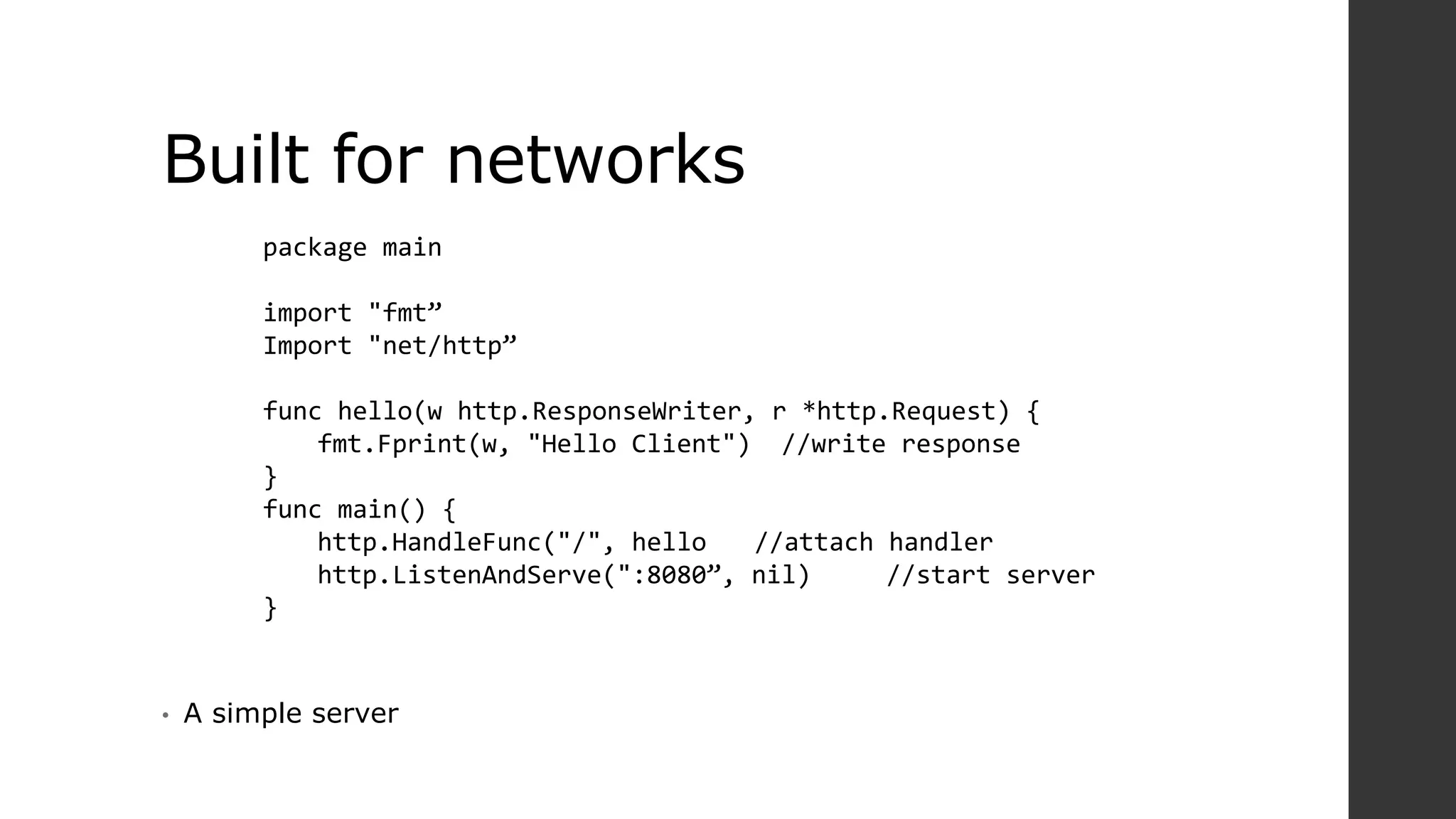 Built for networks
• A simple server
package main
import "fmt”
Import "net/http”
func hello(w http.ResponseWriter, r *http.Request) {
fmt.Fprint(w, "Hello Client") //write response
}
func main() {
http.HandleFunc("/", hello //attach handler
http.ListenAndServe(":8080”, nil) //start server
}
 