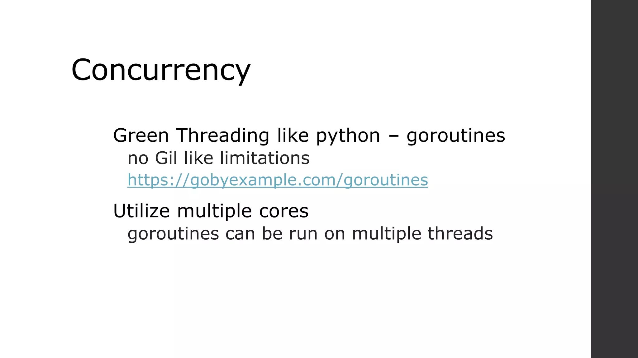 Concurrency
Green Threading like python – goroutines
no Gil like limitations
https://gobyexample.com/goroutines
Utilize multiple cores
goroutines can be run on multiple threads
 