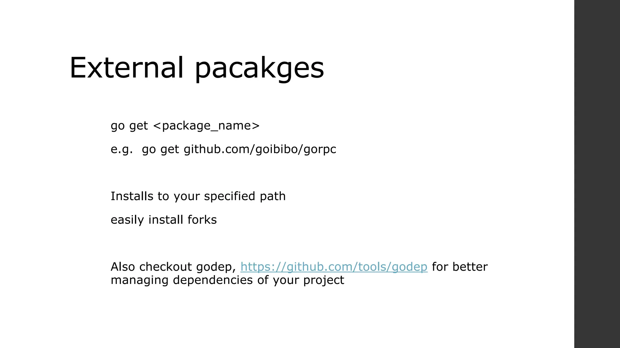 External pacakges
go get <package_name>
e.g. go get github.com/goibibo/gorpc
Installs to your specified path
easily install forks
Also checkout godep, https://github.com/tools/godep for better
managing dependencies of your project
 