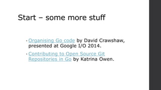 Start – some more stuff
• Organising Go code by David Crawshaw,
presented at Google I/O 2014.
• Contributing to Open Source Git
Repositories in Go by Katrina Owen.
 