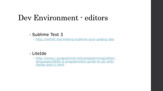 Dev Environment - editors
• Sublime Text 3
 http://eefret.me/making-sublime-your-golang-ide/
• LiteIde
 http://www.i-programmer.info/programming/other-
languages/6600-a-programmers-guide-to-go-with-
liteide-part-1.html
 