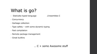 What is go?
• Statically-typed language //resembles C
• Concurrency
• Garbage collection
• Type safety – with some dynamic typing
• Fast compilation
• Remote package management
• Great builtins
… C + some Awesome stuff
 