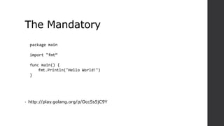 The Mandatory
• http://play.golang.org/p/OccSs5jC9Y
package main
import "fmt”
func main() {
fmt.Println("Hello World!")
}
 