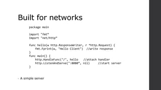 Built for networks
• A simple server
package main
import "fmt”
Import "net/http”
func hello(w http.ResponseWriter, r *http.Request) {
fmt.Fprint(w, "Hello Client") //write response
}
func main() {
http.HandleFunc("/", hello //attach handler
http.ListenAndServe(":8080”, nil) //start server
}
 