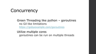 Concurrency
Green Threading like python – goroutines
no Gil like limitations
https://gobyexample.com/goroutines
Utilize multiple cores
goroutines can be run on multiple threads
 