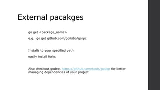 External pacakges
go get <package_name>
e.g. go get github.com/goibibo/gorpc
Installs to your specified path
easily install forks
Also checkout godep, https://github.com/tools/godep for better
managing dependencies of your project
 