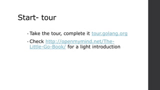 Start- tour
• Take the tour, complete it tour.golang.org
• Check http://openmymind.net/The-
Little-Go-Book/ for a light introduction
 