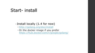 Start- install
• Install locally (1.4 for now)
• http://golang.org/doc/install
• Or the docker image if you prefer
https://hub.docker.com/r/google/golang/
 