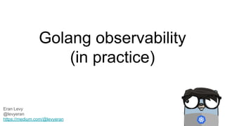 Golang observability
(in practice)
Eran Levy
@levyeran
https://medium.com/@levyeran
 