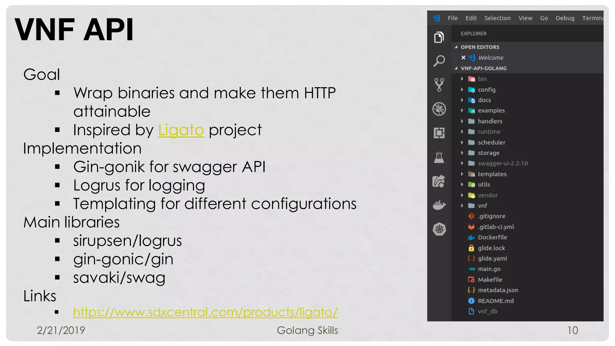VNF API
2/21/2019 Golang Skills 10
Goal
 Wrap binaries and make them HTTP
attainable
 Inspired by Ligato project
Implementation
 Gin-gonik for swagger API
 Logrus for logging
 Templating for different configurations
Main libraries
 sirupsen/logrus
 gin-gonic/gin
 savaki/swag
Links
 https://www.sdxcentral.com/products/ligato/
 