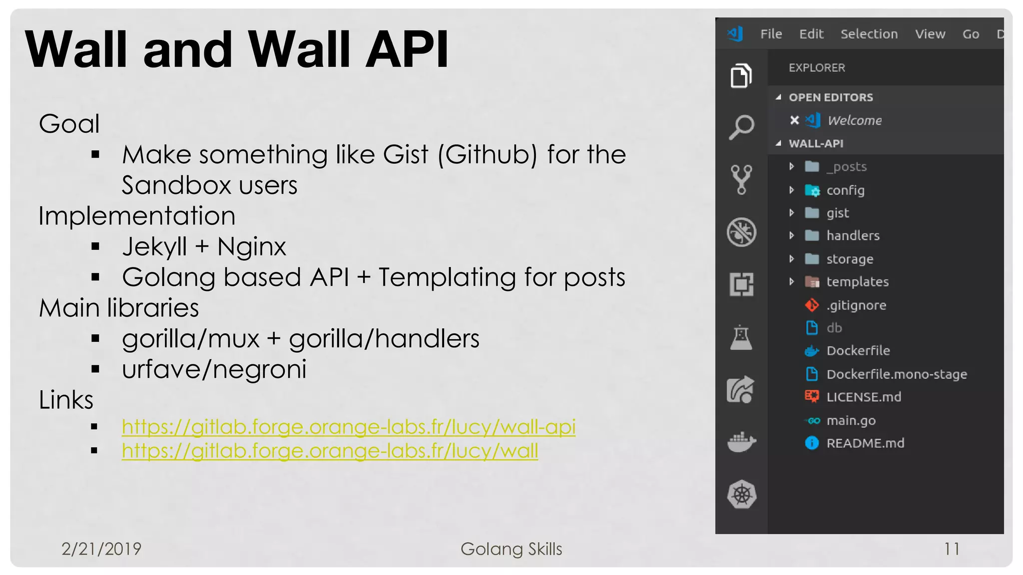 Wall and Wall API
2/21/2019 Golang Skills 11
Goal
 Make something like Gist (Github) for the
Sandbox users
Implementation
 Jekyll + Nginx
 Golang based API + Templating for posts
Main libraries
 gorilla/mux + gorilla/handlers
 urfave/negroni
Links
 https://gitlab.forge.orange-labs.fr/lucy/wall-api
 https://gitlab.forge.orange-labs.fr/lucy/wall
 