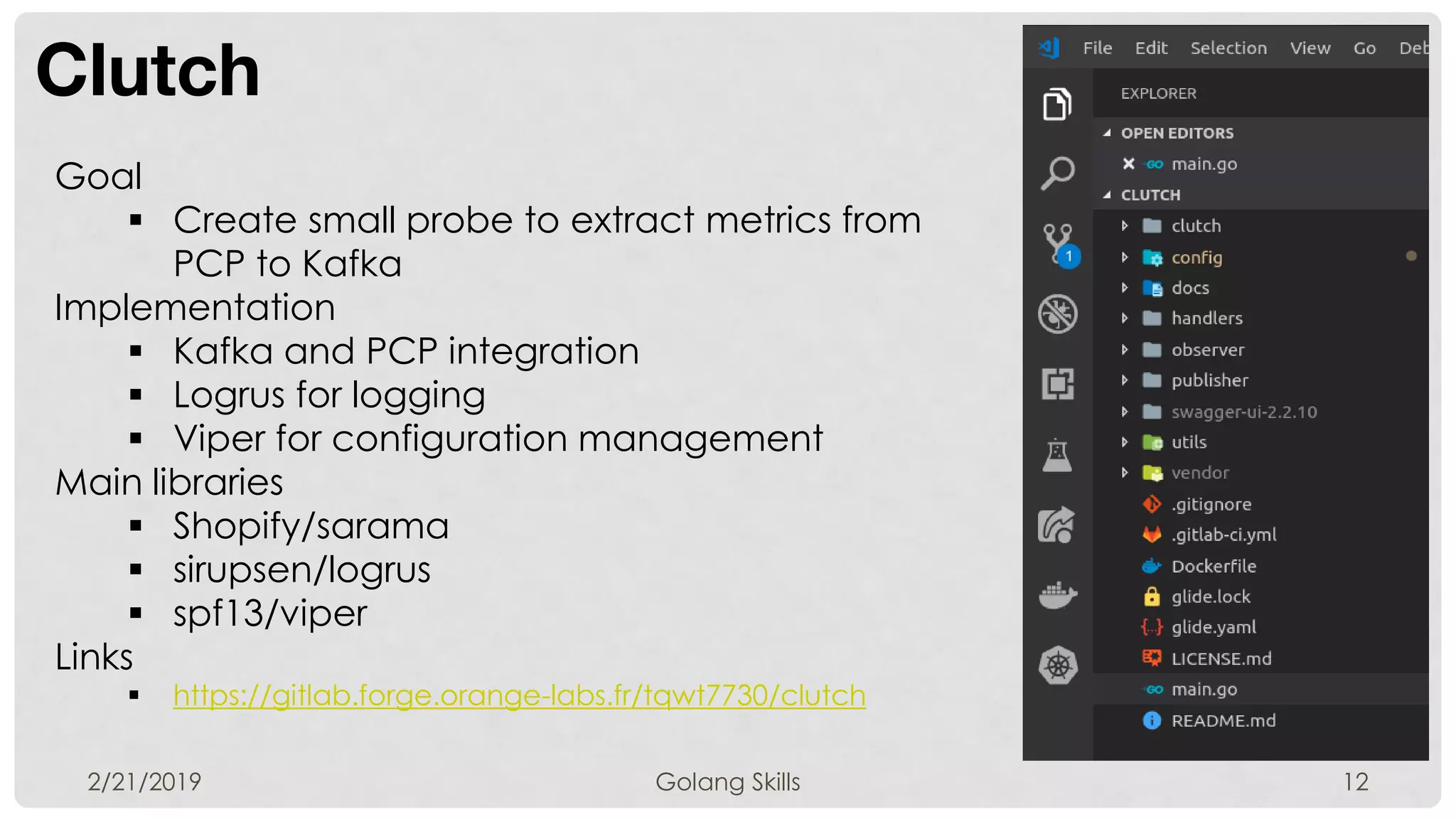 Clutch
2/21/2019 Golang Skills 12
Goal
 Create small probe to extract metrics from
PCP to Kafka
Implementation
 Kafka and PCP integration
 Logrus for logging
 Viper for configuration management
Main libraries
 Shopify/sarama
 sirupsen/logrus
 spf13/viper
Links
 https://gitlab.forge.orange-labs.fr/tqwt7730/clutch
 