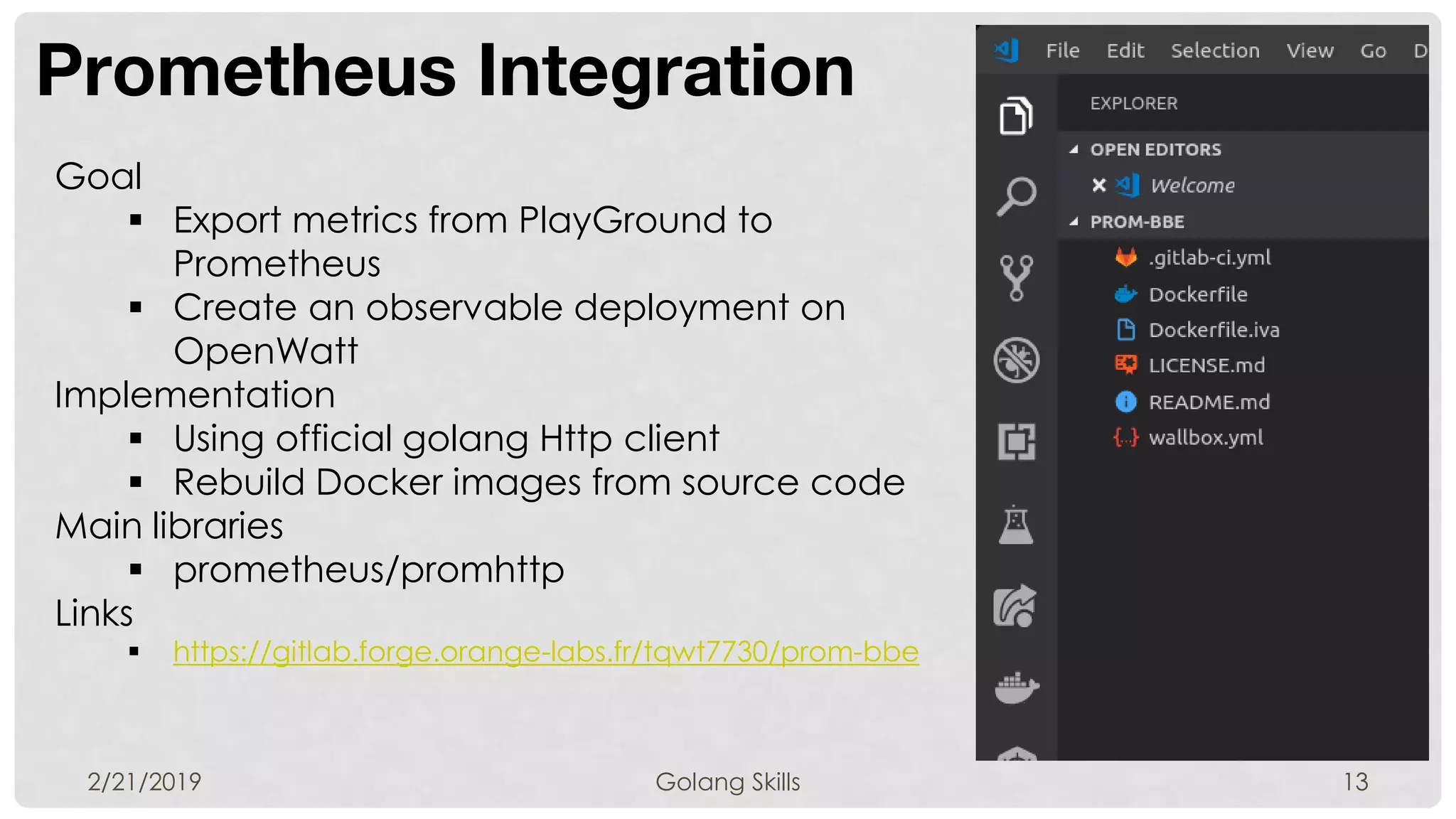 Prometheus Integration
2/21/2019 Golang Skills 13
Goal
 Export metrics from PlayGround to
Prometheus
 Create an observable deployment on
OpenWatt
Implementation
 Using official golang Http client
 Rebuild Docker images from source code
Main libraries
 prometheus/promhttp
Links
 https://gitlab.forge.orange-labs.fr/tqwt7730/prom-bbe
 