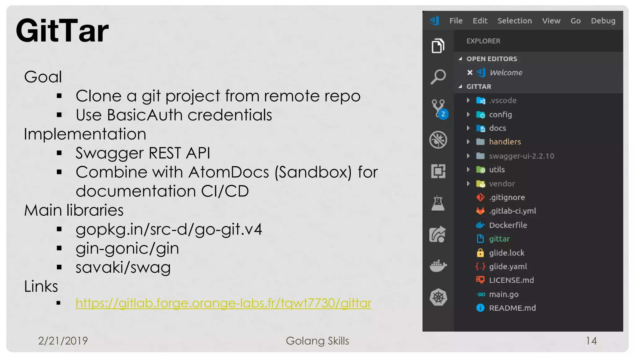 GitTar
2/21/2019 Golang Skills 14
Goal
 Clone a git project from remote repo
 Use BasicAuth credentials
Implementation
 Swagger REST API
 Combine with AtomDocs (Sandbox) for
documentation CI/CD
Main libraries
 gopkg.in/src-d/go-git.v4
 gin-gonic/gin
 savaki/swag
Links
 https://gitlab.forge.orange-labs.fr/tqwt7730/gittar
 