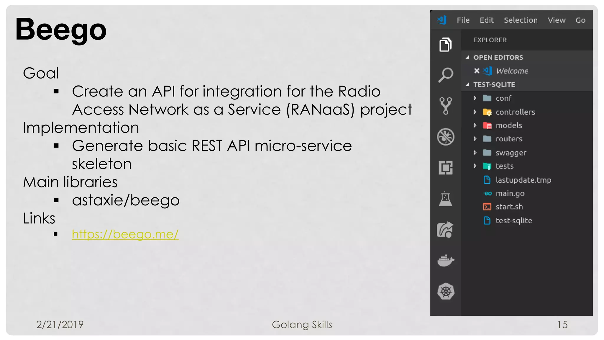Beego
2/21/2019 Golang Skills 15
Goal
 Create an API for integration for the Radio
Access Network as a Service (RANaaS) project
Implementation
 Generate basic REST API micro-service
skeleton
Main libraries
 astaxie/beego
Links
 https://beego.me/
 