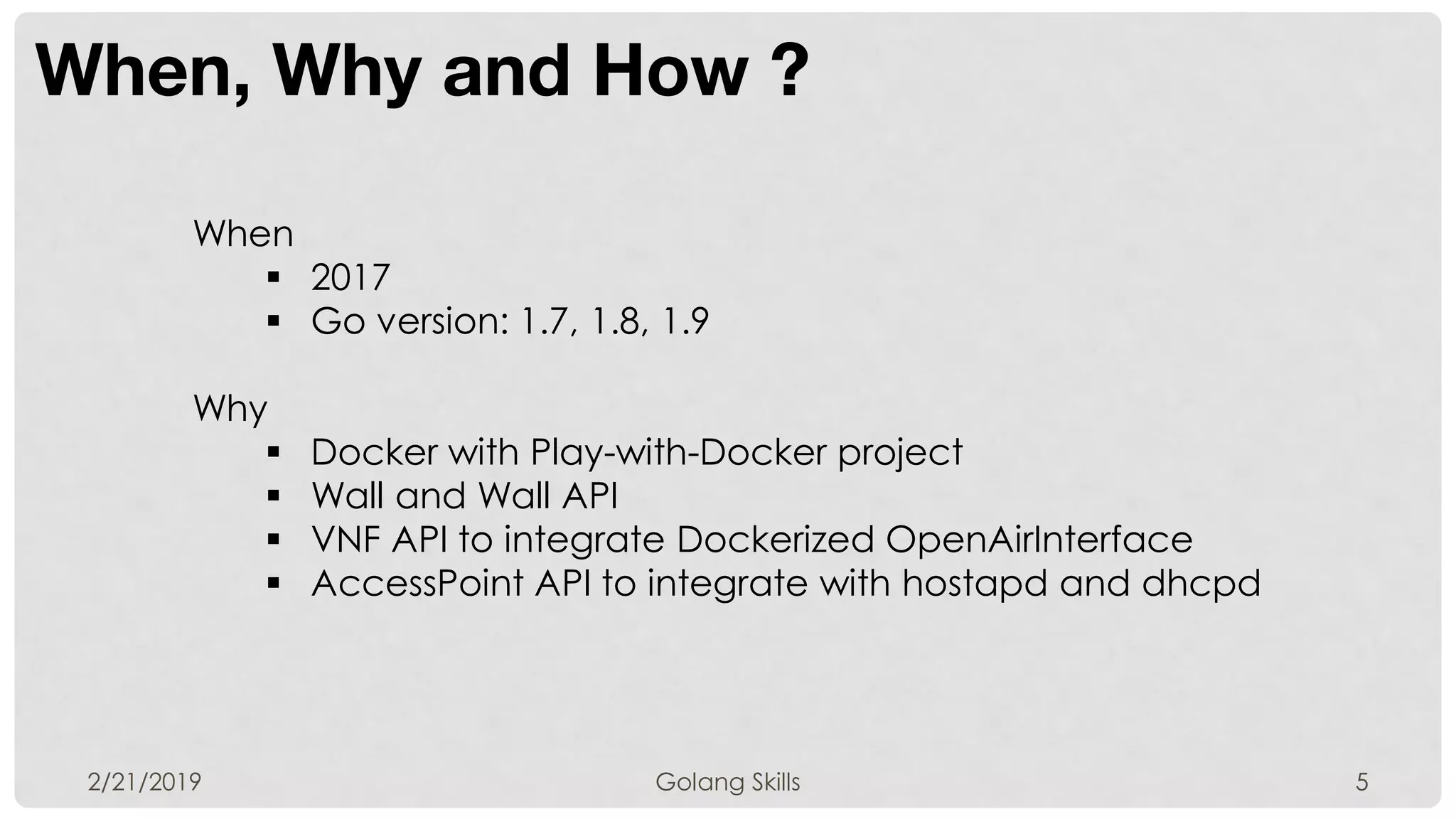 When, Why and How ?
2/21/2019 Golang Skills 5
When
 2017
 Go version: 1.7, 1.8, 1.9
Why
 Docker with Play-with-Docker project
 Wall and Wall API
 VNF API to integrate Dockerized OpenAirInterface
 AccessPoint API to integrate with hostapd and dhcpd
 