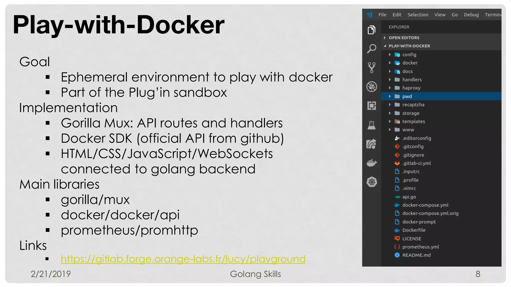 Play-with-Docker
2/21/2019 Golang Skills 8
Goal
 Ephemeral environment to play with docker
 Part of the Plug’in sandbox
Implementation
 Gorilla Mux: API routes and handlers
 Docker SDK (official API from github)
 HTML/CSS/JavaScript/WebSockets
connected to golang backend
Main libraries
 gorilla/mux
 docker/docker/api
 prometheus/promhttp
Links
 https://gitlab.forge.orange-labs.fr/lucy/playground
 