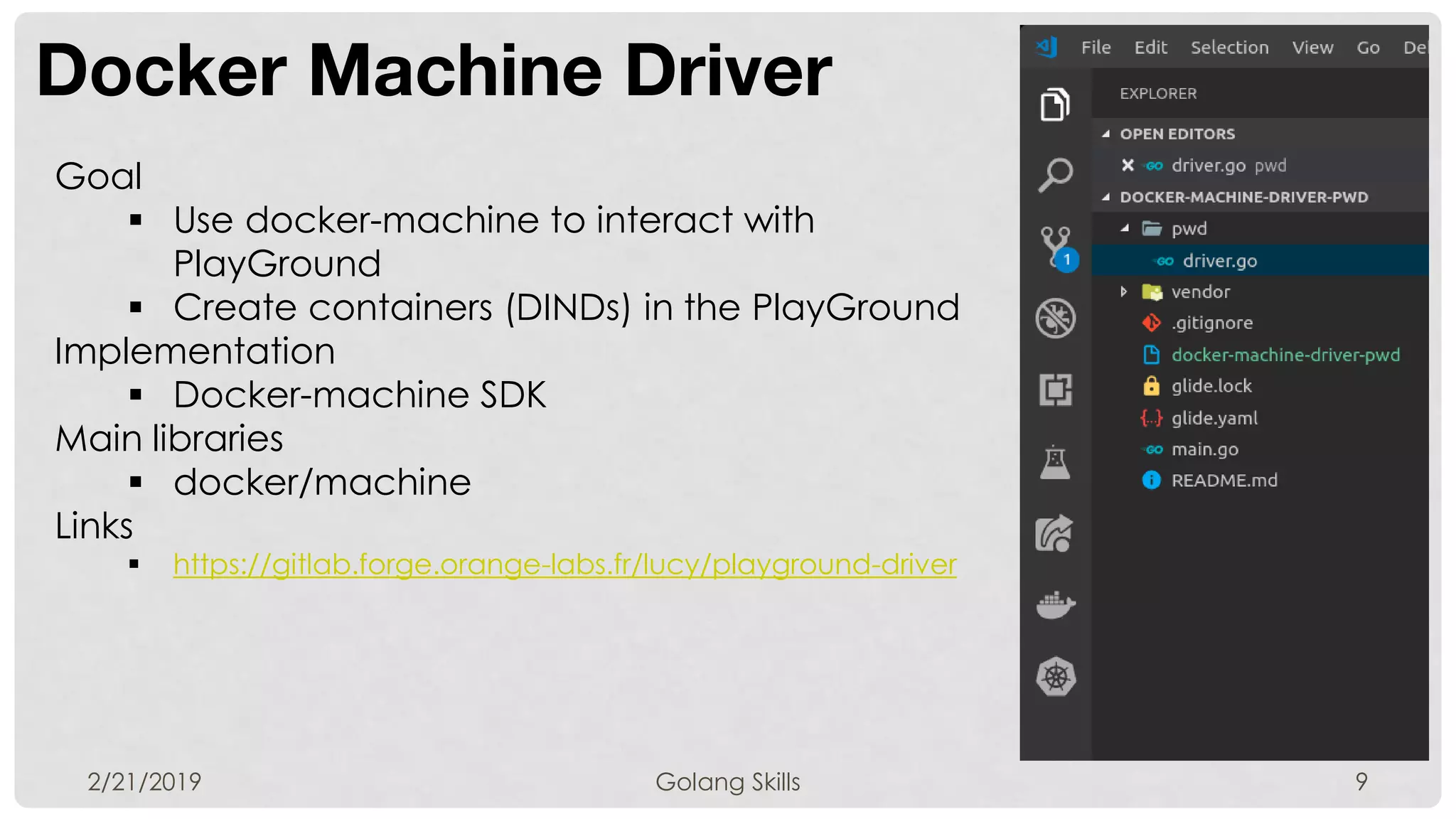 Docker Machine Driver
2/21/2019 Golang Skills 9
Goal
 Use docker-machine to interact with
PlayGround
 Create containers (DINDs) in the PlayGround
Implementation
 Docker-machine SDK
Main libraries
 docker/machine
Links
 https://gitlab.forge.orange-labs.fr/lucy/playground-driver
 