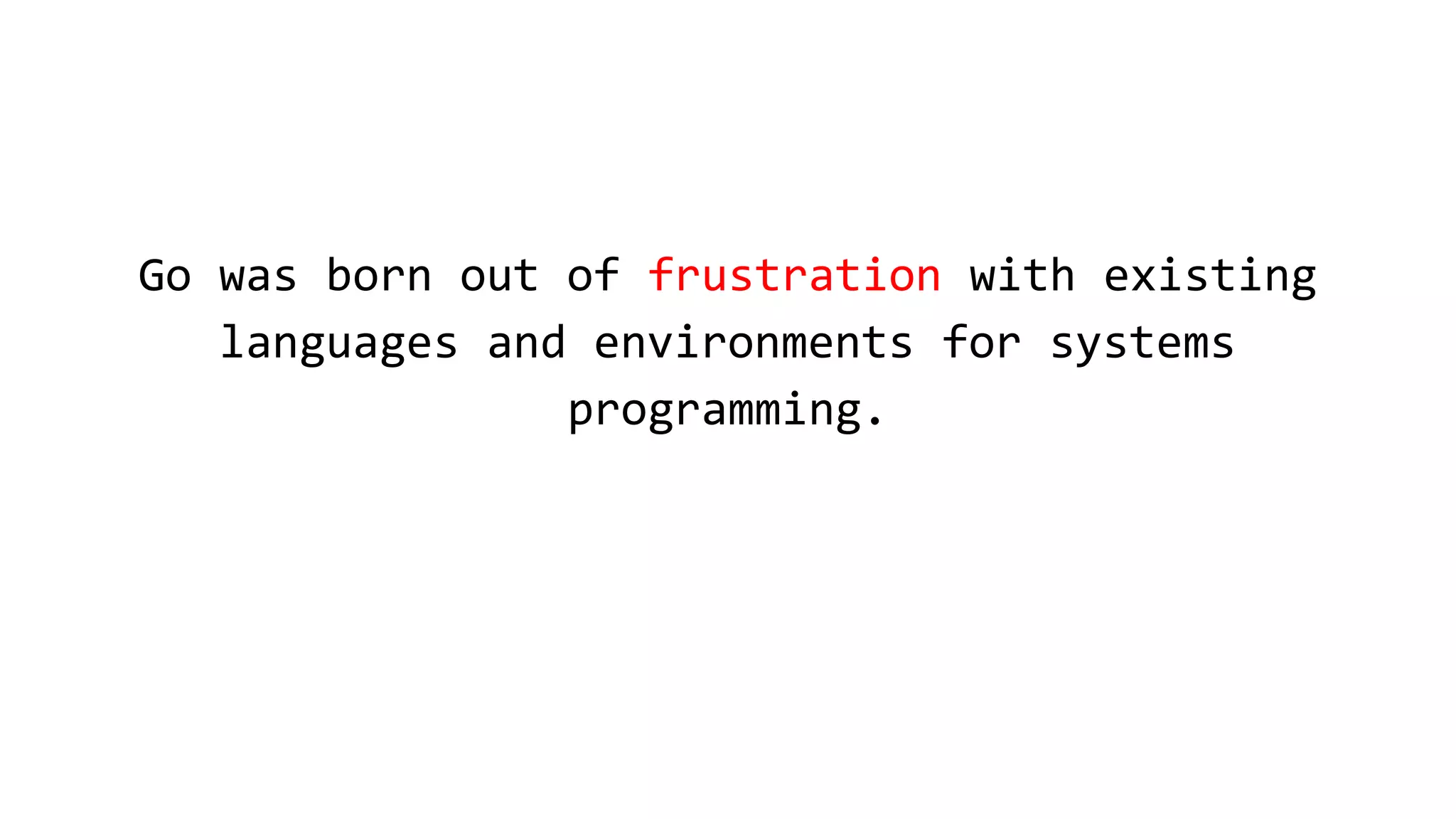 Go was born out of frustration with existing
languages and environments for systems
programming.
 