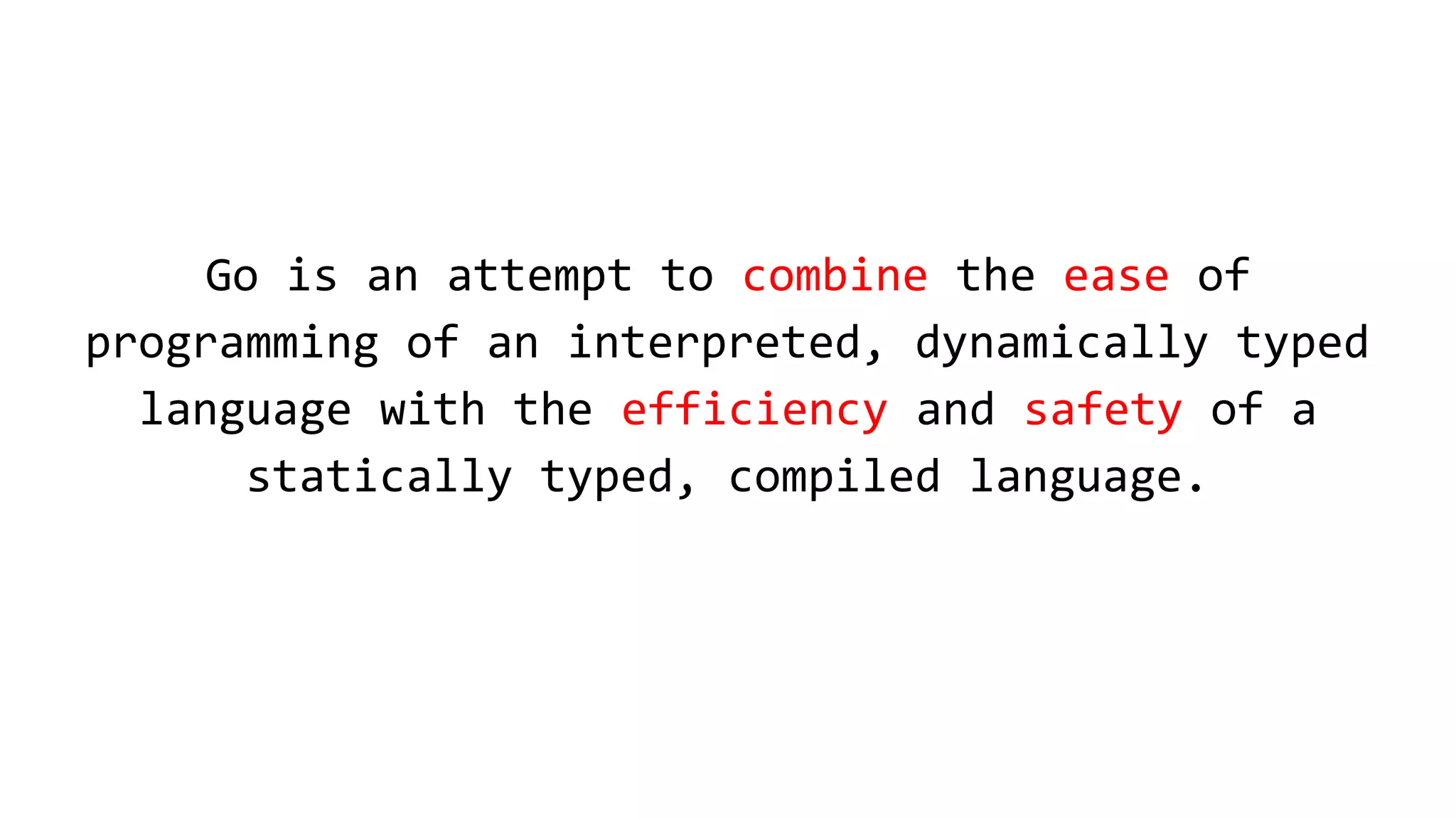 Go is an attempt to combine the ease of
programming of an interpreted, dynamically typed
language with the efficiency and safety of a
statically typed, compiled language.
 