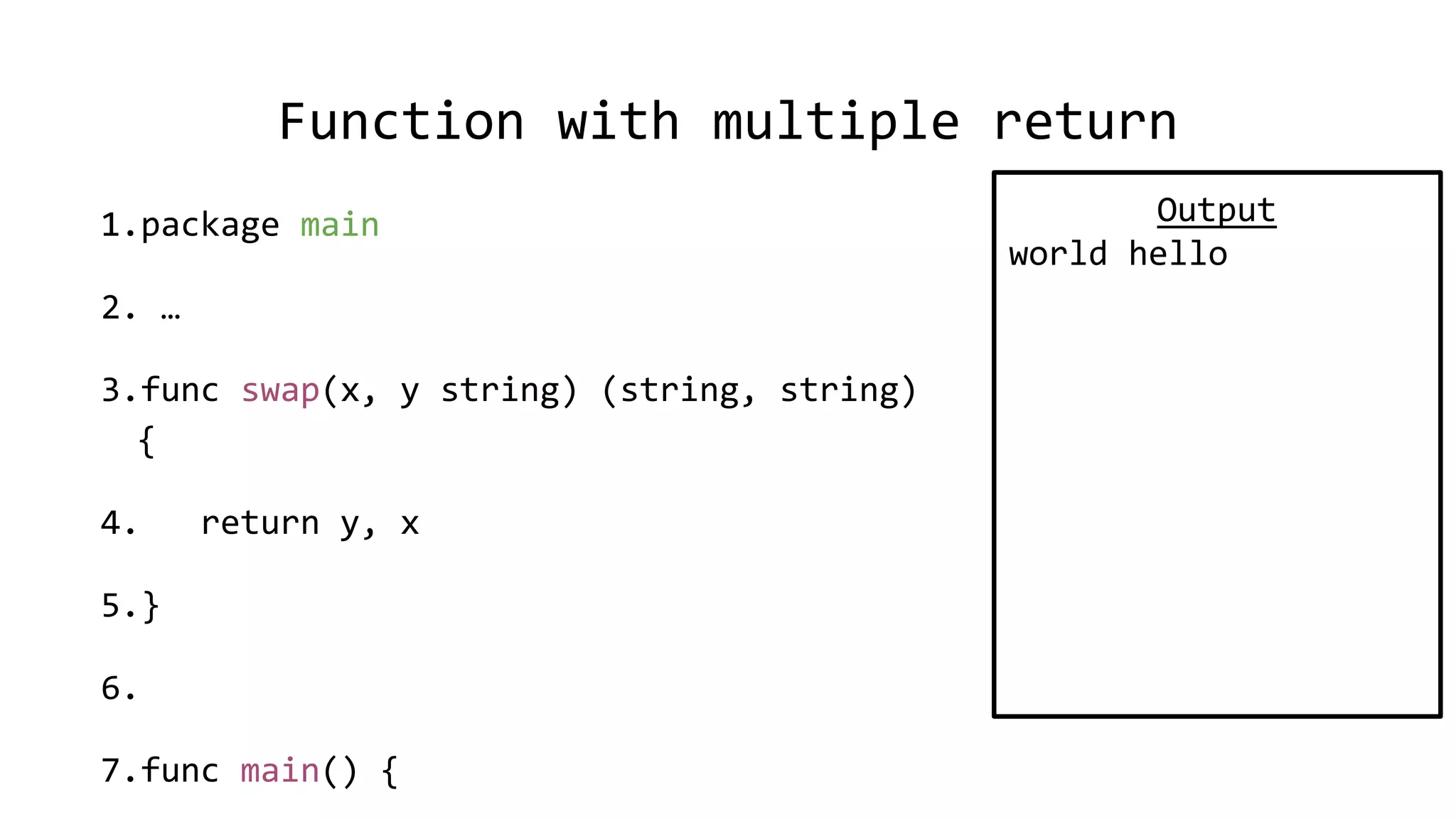 Function with multiple return
1.package main
2. …
3.func swap(x, y string) (string, string)
{
4. return y, x
5.}
6.
7.func main() {
Output
world hello
 