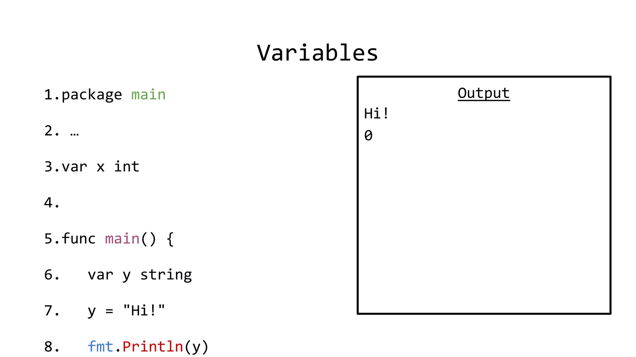 Variables
1.package main
2. …
3.var x int
4.
5.func main() {
6. var y string
7. y = "Hi!"
8. fmt.Println(y)
Output
Hi!
0
 