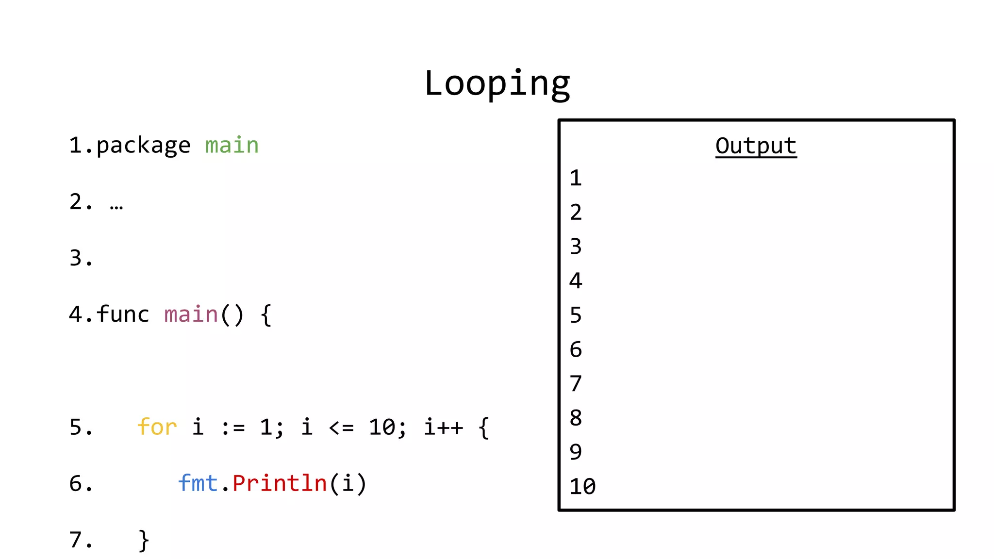 Looping
1.package main
2. …
3.
4.func main() {
5. for i := 1; i <= 10; i++ {
6. fmt.Println(i)
7. }
Output
1
2
3
4
5
6
7
8
9
10
 
