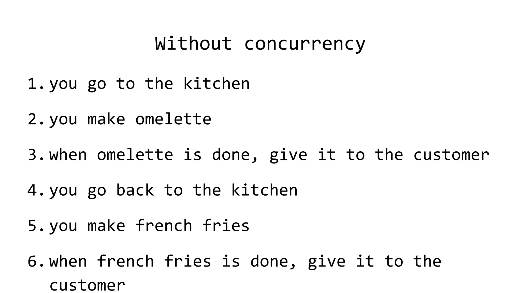 Without concurrency
1.you go to the kitchen
2.you make omelette
3.when omelette is done, give it to the customer
4.you go back to the kitchen
5.you make french fries
6.when french fries is done, give it to the
customer
 