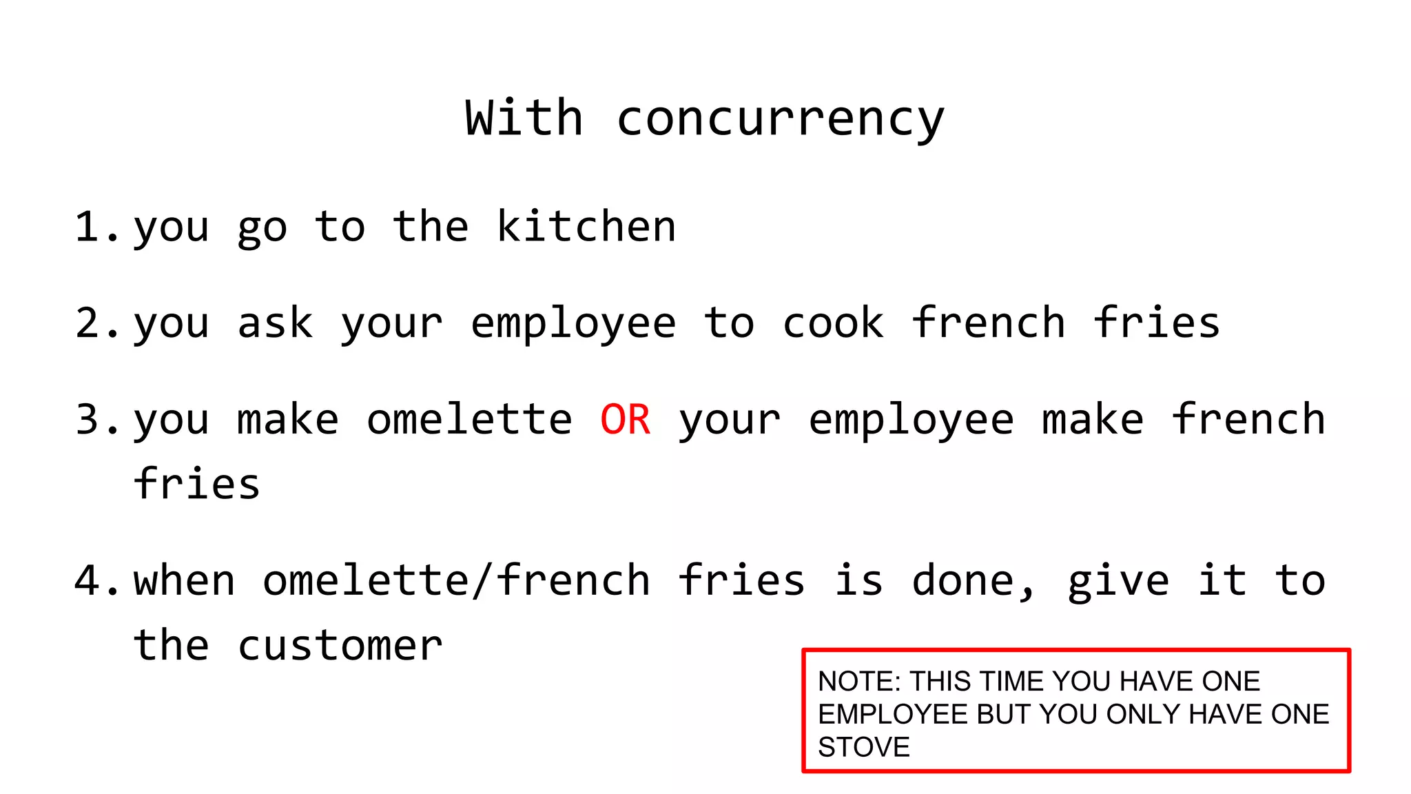 With concurrency
1.you go to the kitchen
2.you ask your employee to cook french fries
3.you make omelette OR your employee make french
fries
4.when omelette/french fries is done, give it to
the customer
NOTE: THIS TIME YOU HAVE ONE
EMPLOYEE BUT YOU ONLY HAVE ONE
STOVE
 