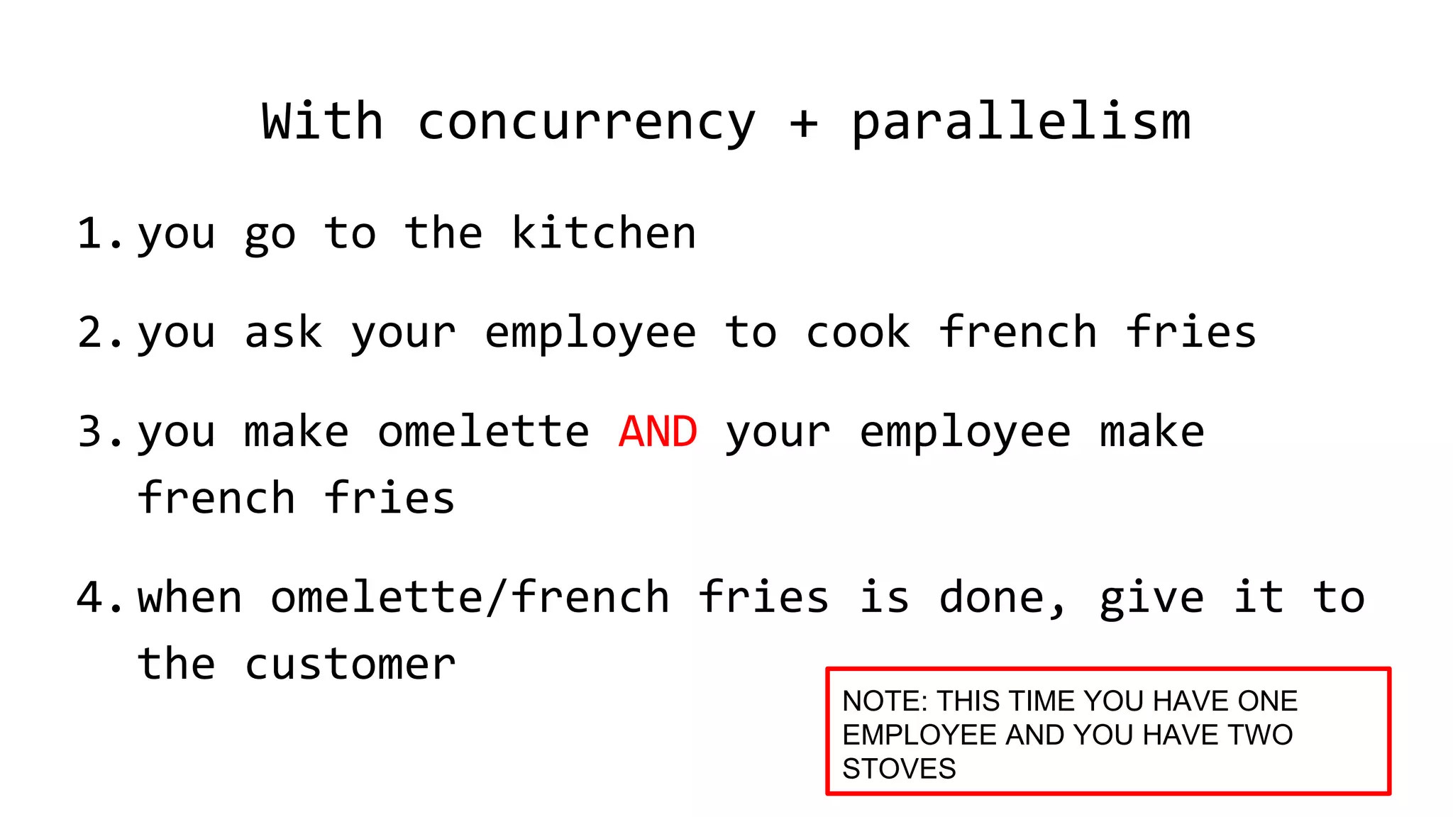 With concurrency + parallelism
1.you go to the kitchen
2.you ask your employee to cook french fries
3.you make omelette AND your employee make
french fries
4.when omelette/french fries is done, give it to
the customer
NOTE: THIS TIME YOU HAVE ONE
EMPLOYEE AND YOU HAVE TWO
STOVES
 