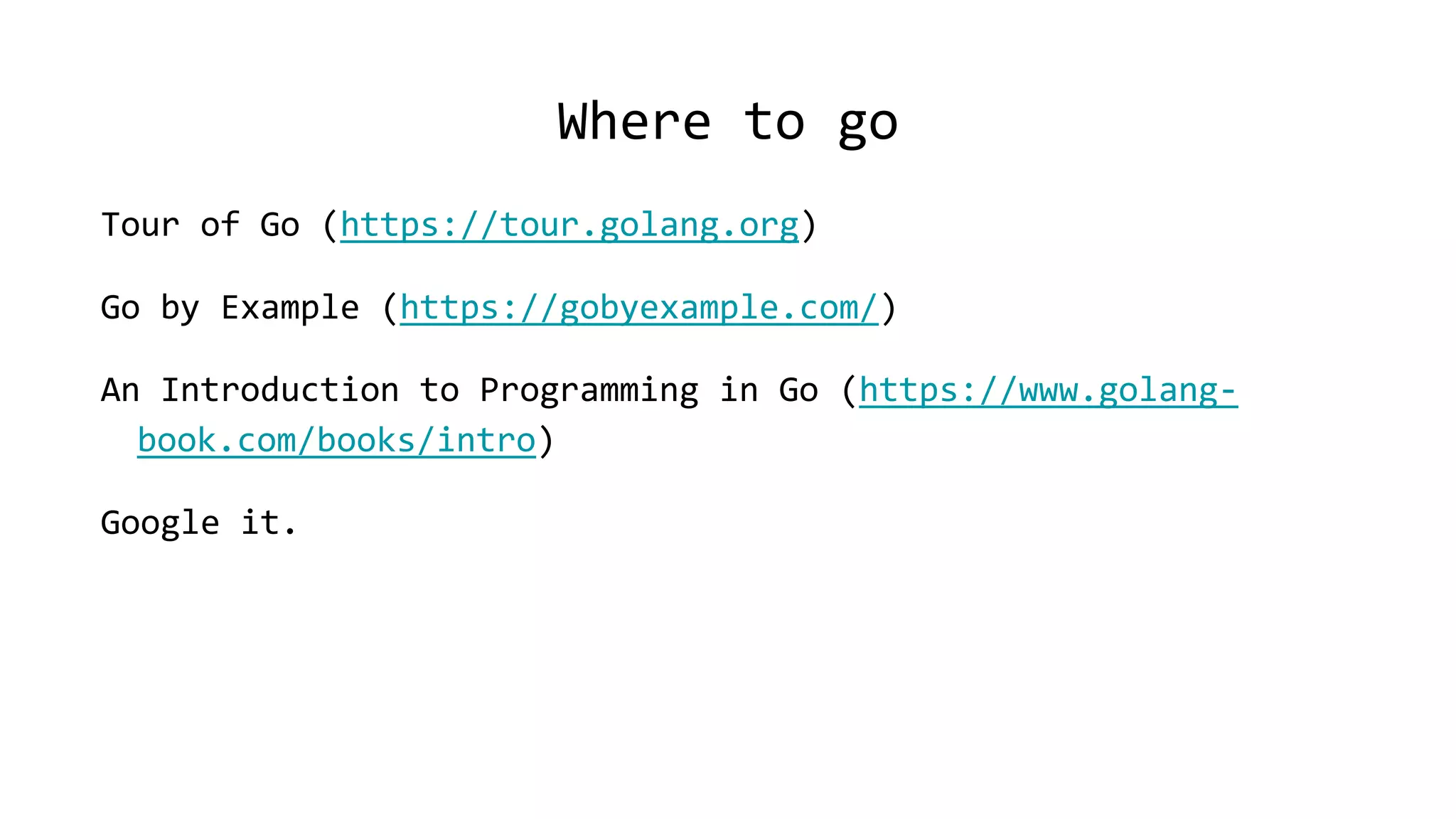 Where to go
Tour of Go (https://tour.golang.org)
Go by Example (https://gobyexample.com/)
An Introduction to Programming in Go (https://www.golang-
book.com/books/intro)
Google it.
 