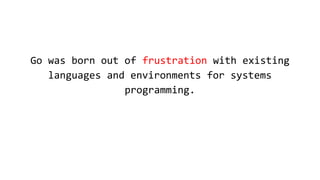 Go was born out of frustration with existing
languages and environments for systems
programming.
 