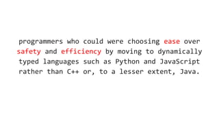 programmers who could were choosing ease over
safety and efficiency by moving to dynamically
typed languages such as Python and JavaScript
rather than C++ or, to a lesser extent, Java.
 