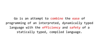 Go is an attempt to combine the ease of
programming of an interpreted, dynamically typed
language with the efficiency and safety of a
statically typed, compiled language.
 