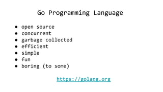 Go Programming Language
● open source
● concurrent
● garbage collected
● efficient
● simple
● fun
● boring (to some)
https://golang.org
 
