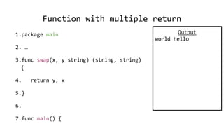 Function with multiple return
1.package main
2. …
3.func swap(x, y string) (string, string)
{
4. return y, x
5.}
6.
7.func main() {
Output
world hello
 