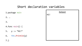 Short declaration variables
1.package main
2. …
3.
4.func main() {
5. y := “Hi!”
6. fmt.Println(y)
7.}
Output
Hi!
 