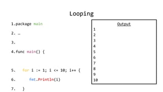 Looping
1.package main
2. …
3.
4.func main() {
5. for i := 1; i <= 10; i++ {
6. fmt.Println(i)
7. }
Output
1
2
3
4
5
6
7
8
9
10
 