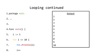 Looping continued
1.package main
2. …
3.
4.func main() {
5. i := 1
6. for i <= 10 {
7. fmt.Println(i)
8. i++
Output
1
2
3
4
5
6
7
8
9
10
 