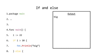 If and else
1.package main
2. …
3.
4.func main() {
5. i := 22
6. if i > 10 {
7. fmt.Println(“big”)
8. } else {
Output
big
 
