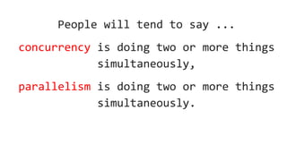 People will tend to say ...
concurrency is doing two or more things
simultaneously,
parallelism is doing two or more things
simultaneously.
 
