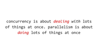 concurrency is about dealing with lots
of things at once. parallelism is about
doing lots of things at once
 