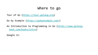 Where to go
Tour of Go (https://tour.golang.org)
Go by Example (https://gobyexample.com/)
An Introduction to Programming in Go (https://www.golang-
book.com/books/intro)
Google it.
 
