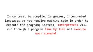 In contrast to compiled languages, interpreted
languages do not require machine code in order to
execute the program; instead, interpreters will
run through a program line by line and execute
each command.
 