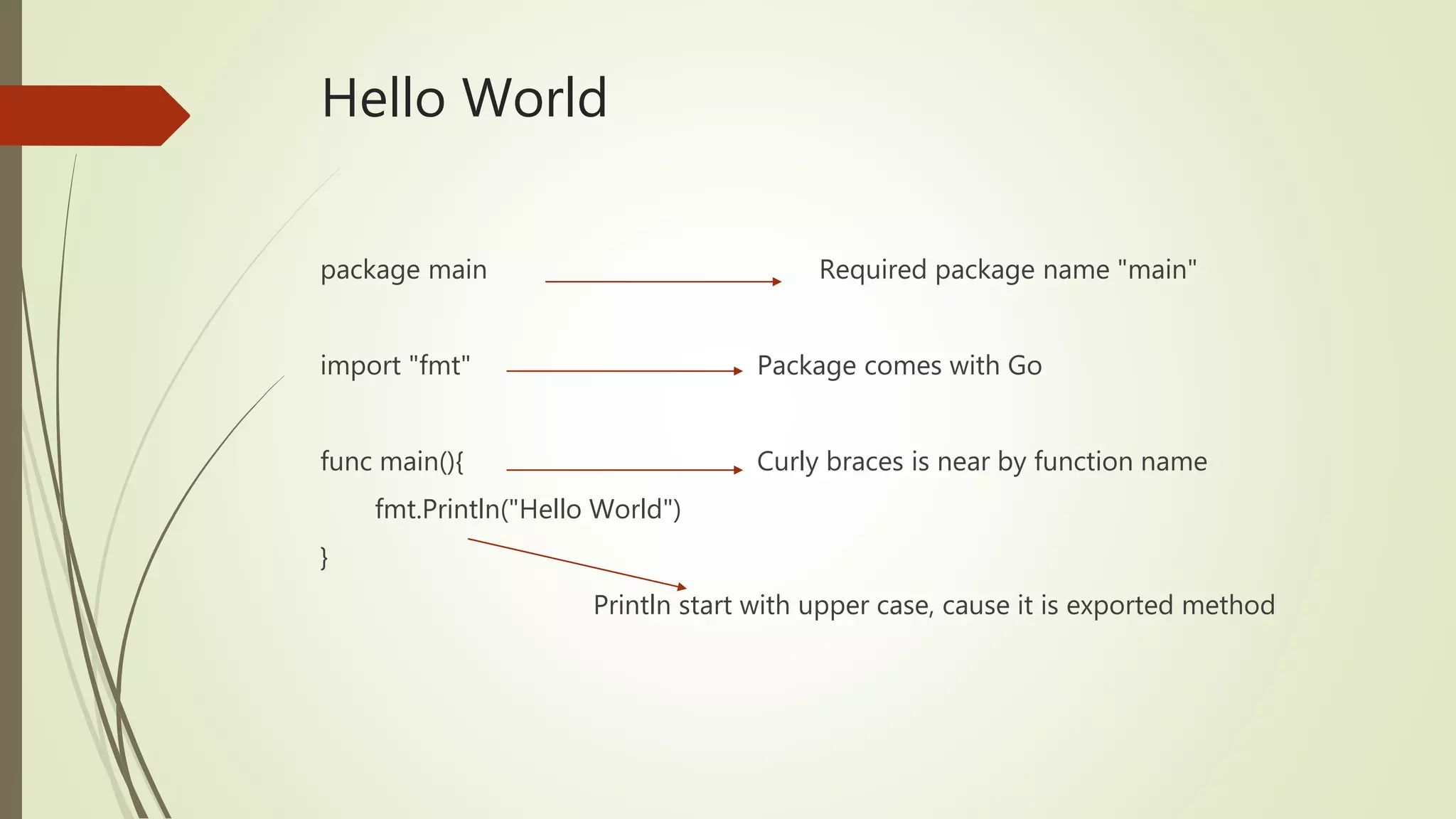 Hello World package main Required package name "main" import "fmt" Package comes with Go func main(){ Curly braces is near by function name fmt.Println("Hello World") } Println start with upper case, cause it is exported method 